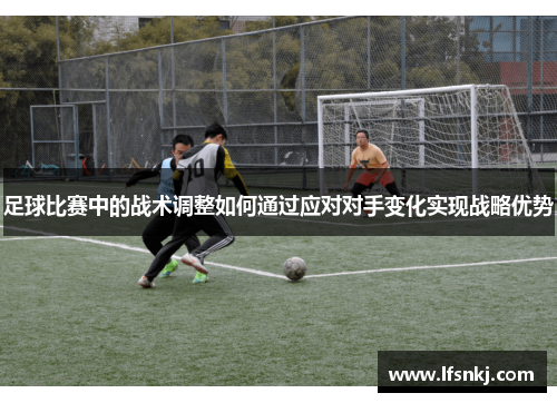 足球比赛中的战术调整如何通过应对对手变化实现战略优势